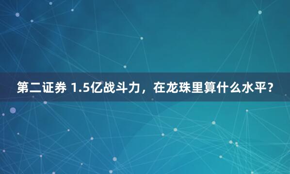 第二证券 1.5亿战斗力，在龙珠里算什么水平？