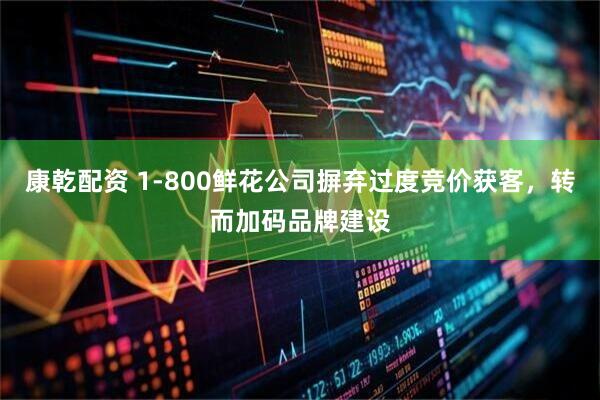 康乾配资 1-800鲜花公司摒弃过度竞价获客,转而加码品牌建设