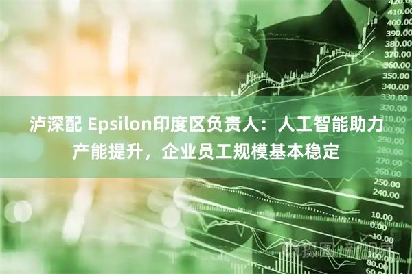 泸深配 Epsilon印度区负责人：人工智能助力产能提升，企业员工规模基本稳定