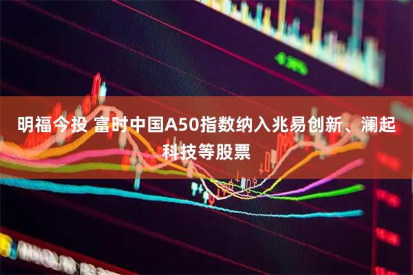 明福今投 富时中国A50指数纳入兆易创新、澜起科技等股票