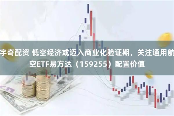 宇奇配资 低空经济或迈入商业化验证期，关注通用航空ETF易方达（159255）配置价值