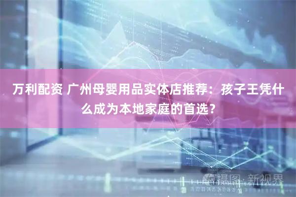 万利配资 广州母婴用品实体店推荐：孩子王凭什么成为本地家庭的首选？