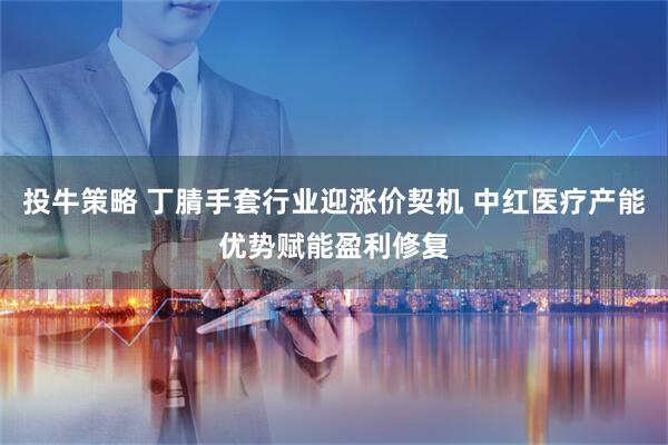投牛策略 丁腈手套行业迎涨价契机 中红医疗产能优势赋能盈利修复