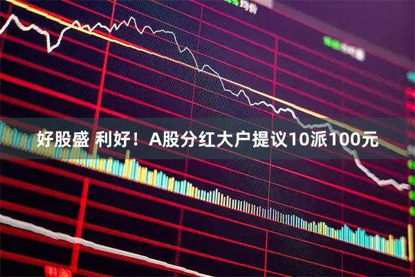 好股盛 利好！A股分红大户提议10派100元