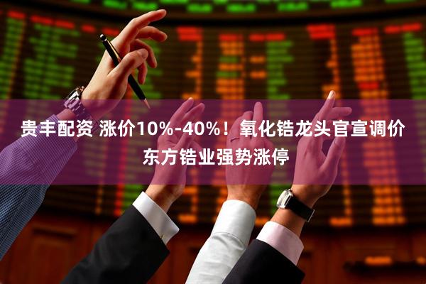贵丰配资 涨价10%-40%！氧化锆龙头官宣调价 东方锆业强势涨停