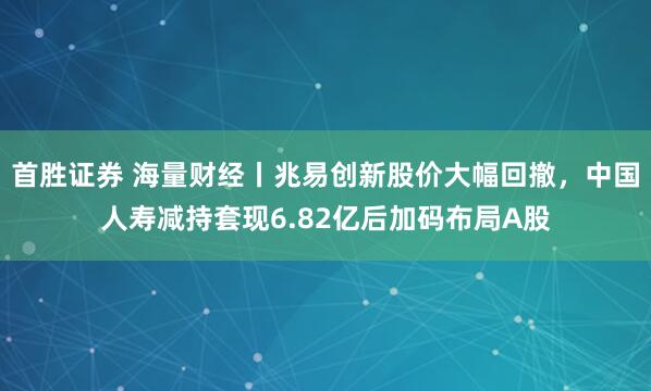 首胜证券 海量财经丨兆易创新股价大幅回撤，中国人寿减持套现6.82亿后加码布局A股