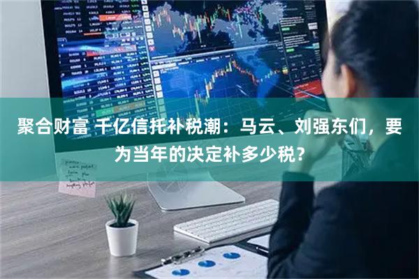 聚合财富 千亿信托补税潮：马云、刘强东们，要为当年的决定补多少税？