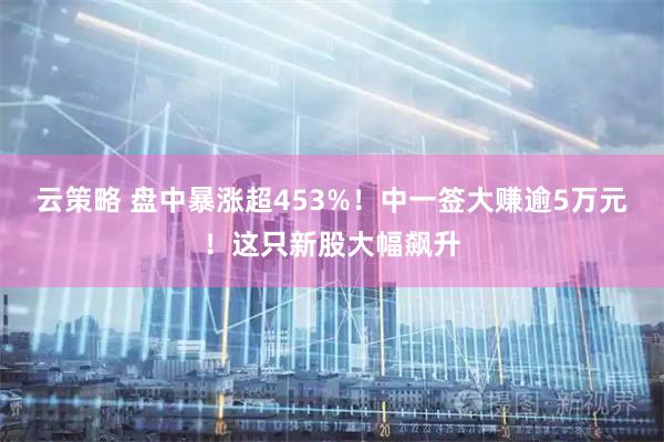 云策略 盘中暴涨超453%！中一签大赚逾5万元！这只新股大幅飙升