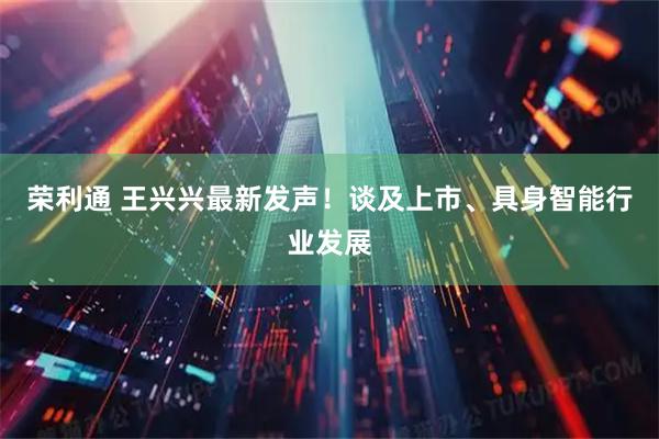 荣利通 王兴兴最新发声！谈及上市、具身智能行业发展